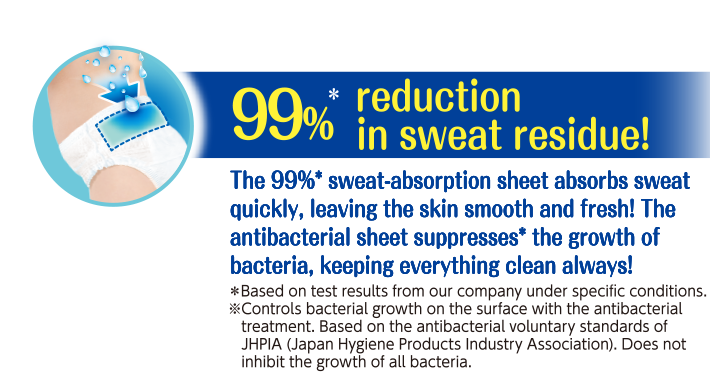 99%* reduction in sweat residue!The sweat-absorbing sheet absorbs sweat quickly, leaving your skin smooth and fresh!The antibacterial sheet suppresses the growth of bacteria.**So it makes matters clean and safe always!*Based on test results from Unicharm under specific conditions.May not be achievable depending on the clothing and environment.**Controls bacterial growth on the surface with the antibacterial treatment.Based on the antibacterial voluntary standards of JHPIA (Japan Hygiene Products Industry Association).Does not inhibit the growth of all bacteria.