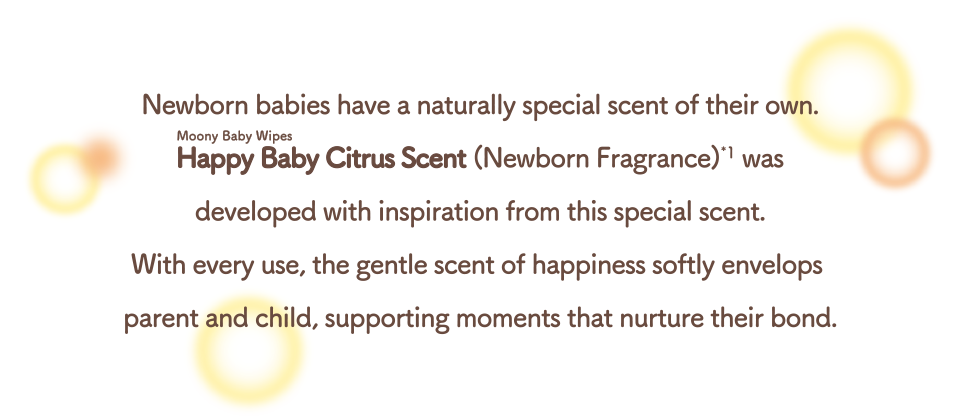 Newborn babies have a naturally special scent of their own. Moony Baby Wipes Happy Baby Citrus Scent (Newborn Fragrance) was developed with inspiration from this special scent. With every use, the gentle scent of happiness softly envelops parent and child, supporting moments that nurture their bond.