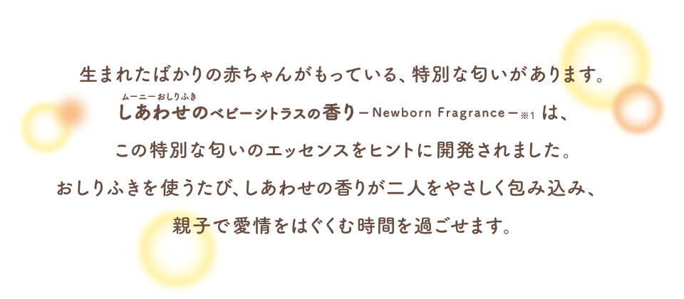生まれたばかりの赤ちゃんがもっている、特別な匂いがあります。ムーニーおしりふきしあわせのベビーシトラスの香りは、この特別な匂いのエッセンスをヒントに開発されました。おしりふきを使うたび、しあわせの香りが二人をやさしく包み込み、親子で愛情をはぐくむ時間を過ごせます。
