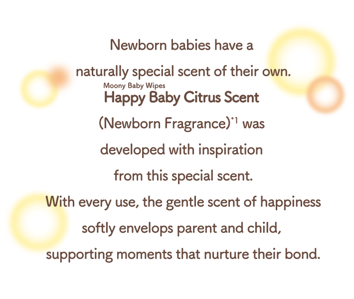 Newborn babies have a naturally special scent of their own. Moony Baby Wipes Happy Baby Citrus Scent (Newborn Fragrance) was developed with inspiration from this special scent. With every use, the gentle scent of happiness softly envelops parent and child, supporting moments that nurture their bond.