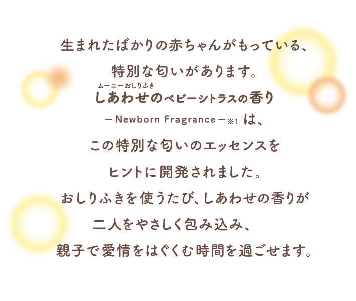 生まれたばかりの赤ちゃんがもっている、特別な匂いがあります。ムーニーおしりふきしあわせのベビーシトラスの香りは、この特別な匂いのエッセンスをヒントに開発されました。おしりふきを使うたび、しあわせの香りが二人をやさしく包み込み、親子で愛情をはぐくむ時間を過ごせます。
