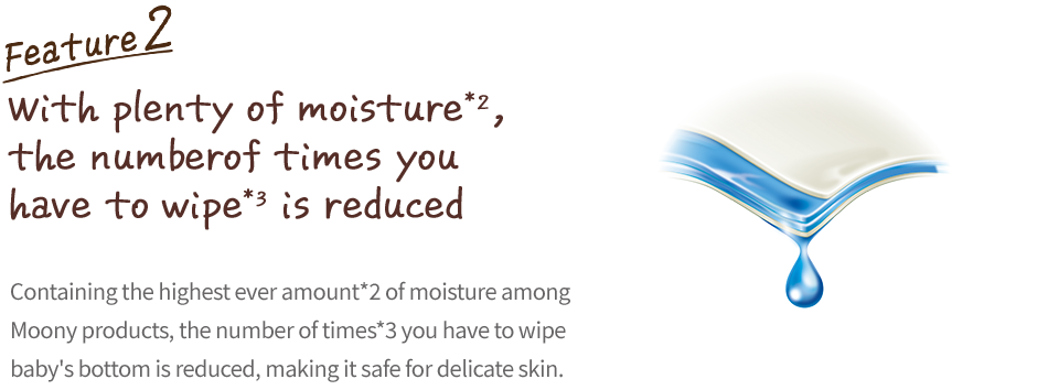 Extra moisture helps reduce the number of wipes, Containing the highest ever amount*2&nbsp;of moisture among Moony products, the number of times*3&nbsp;you have to wipe baby's bottom is reduced, making it safe for delicate skin.