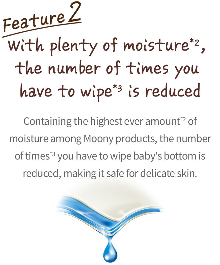 Extra moisture helps reduce the number of wipes, Containing the highest ever amount*2&nbsp;of moisture among Moony products, the number of times*3&nbsp;you have to wipe baby's bottom is reduced, making it safe for delicate skin.